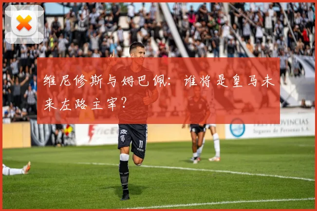 维尼修斯与姆巴佩：谁将是皇马未来左路主宰？