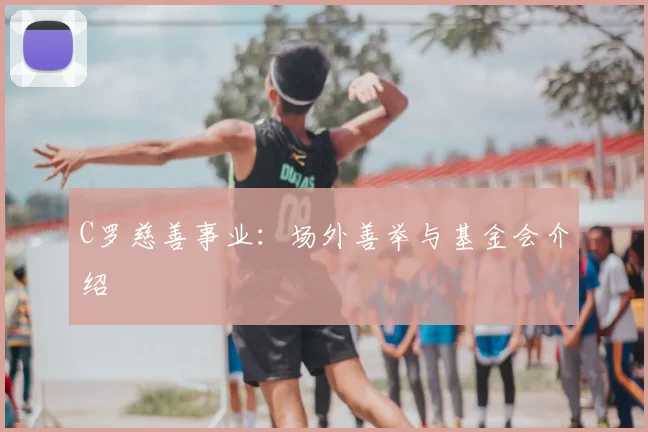 C罗慈善事业:场外善举与基金会介绍