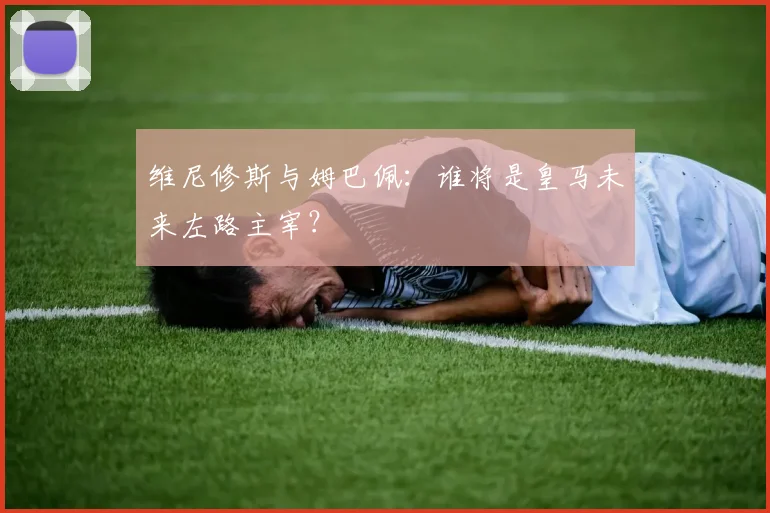 维尼修斯与姆巴佩：谁将是皇马未来左路主宰？