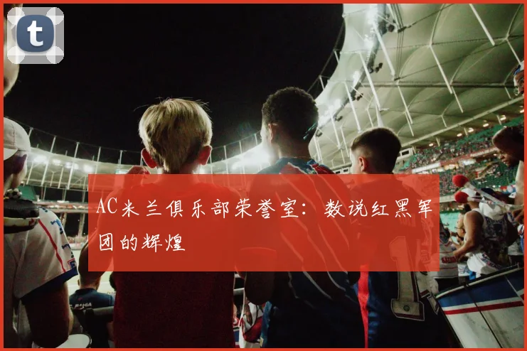 AC米兰俱乐部荣誉室:数说红黑军团的辉煌